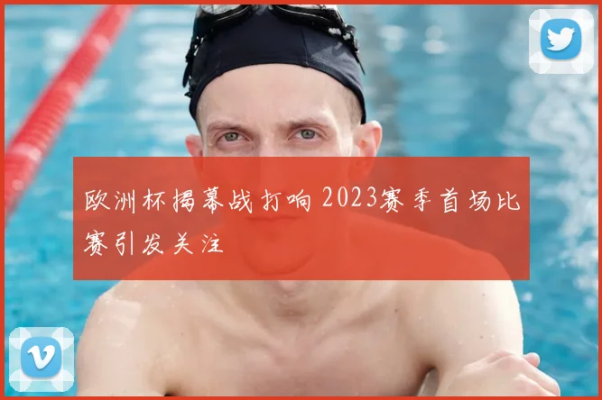 欧洲杯揭幕战打响 2023赛季首场比赛引发关注