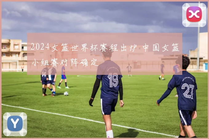 2024女篮世界杯赛程出炉 中国女篮小组赛对阵确定