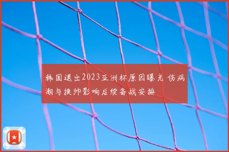 韩国退出2023亚洲杯原因曝光 伤病潮与换帅影响后续备战安排