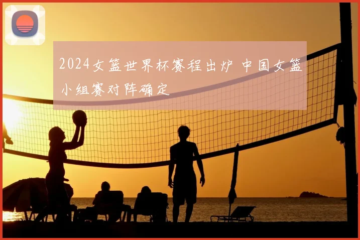 2024女篮世界杯赛程出炉 中国女篮小组赛对阵确定