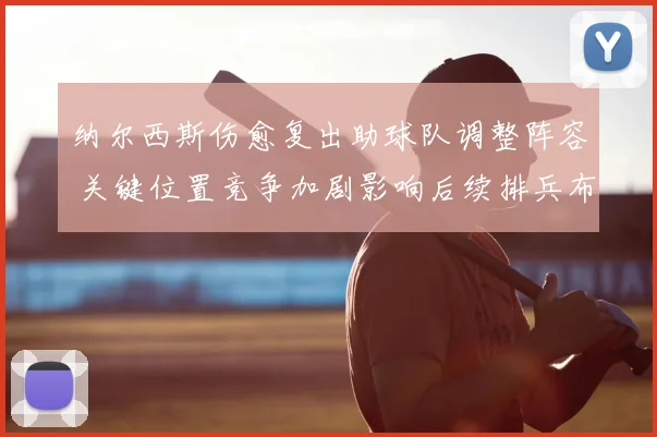 纳尔西斯伤愈复出助球队调整阵容 关键位置竞争加剧影响后续排兵布阵