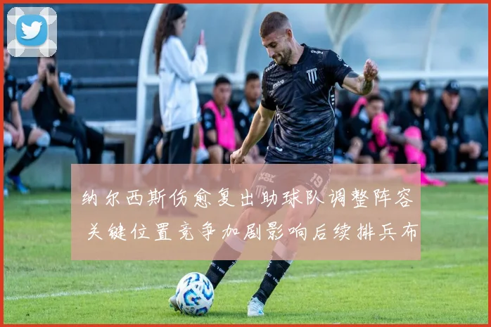 纳尔西斯伤愈复出助球队调整阵容 关键位置竞争加剧影响后续排兵布阵