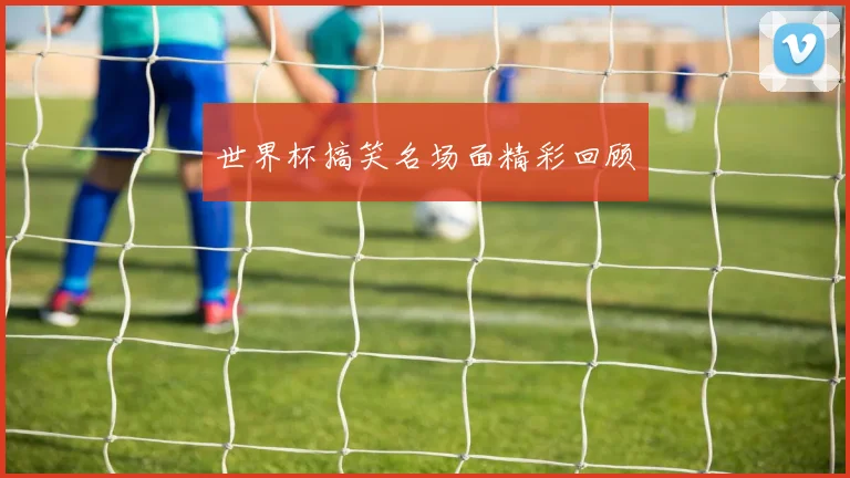 世界杯搞笑名场面精彩回顾