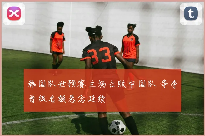 韩国队世预赛主场击败中国队 争夺晋级名额悬念延续