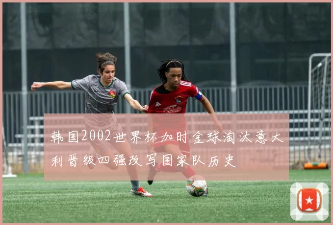 韩国2002世界杯加时金球淘汰意大利晋级四强改写国家队历史