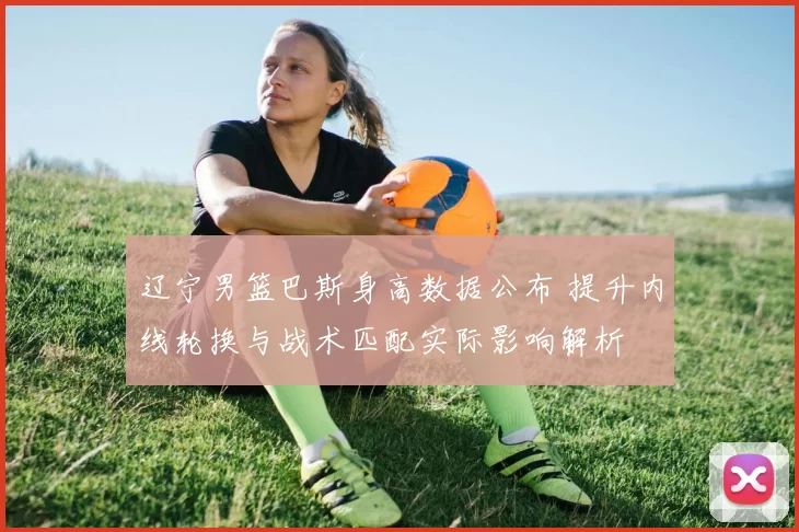 辽宁男篮巴斯身高数据公布 提升内线轮换与战术匹配实际影响解析