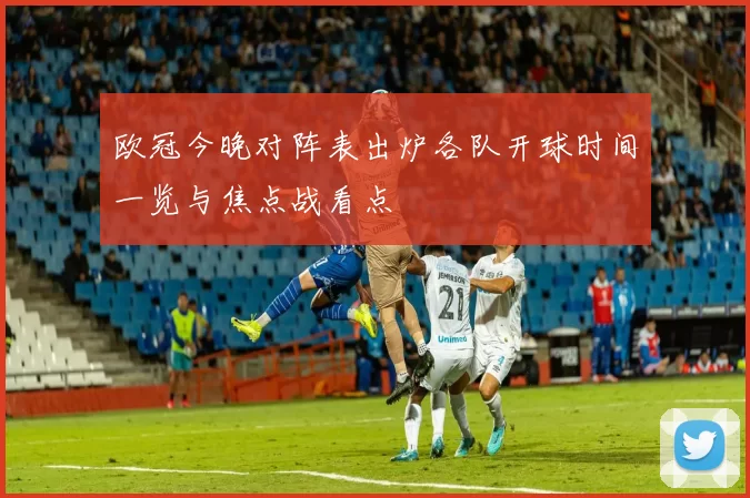 欧冠今晚对阵表出炉各队开球时间一览与焦点战看点