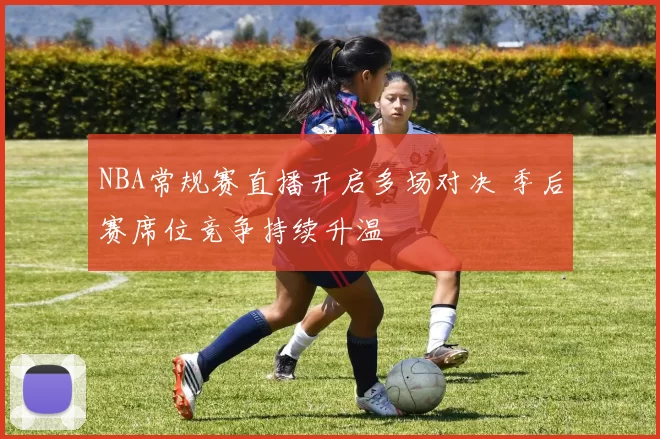 NBA常规赛直播开启多场对决 季后赛席位竞争持续升温