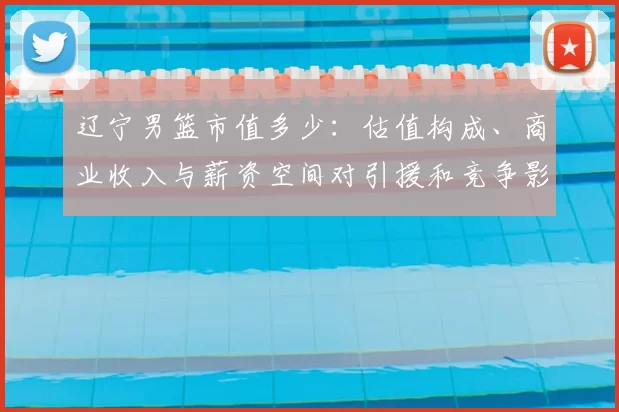 辽宁男篮市值多少：估值构成、商业收入与薪资空间对引援和竞争影响解读