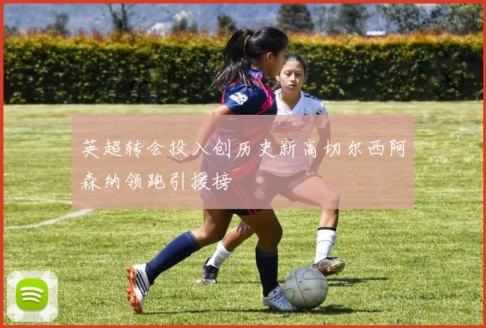 英超转会投入创历史新高切尔西阿森纳领跑引援榜