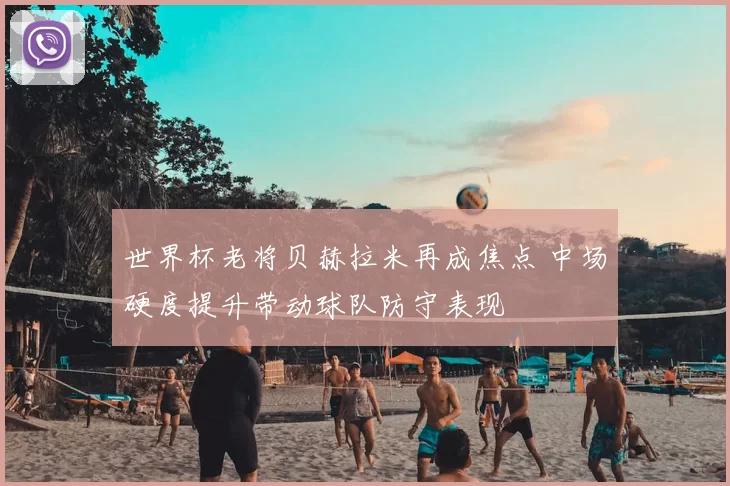 世界杯老将贝赫拉米再成焦点 中场硬度提升带动球队防守表现