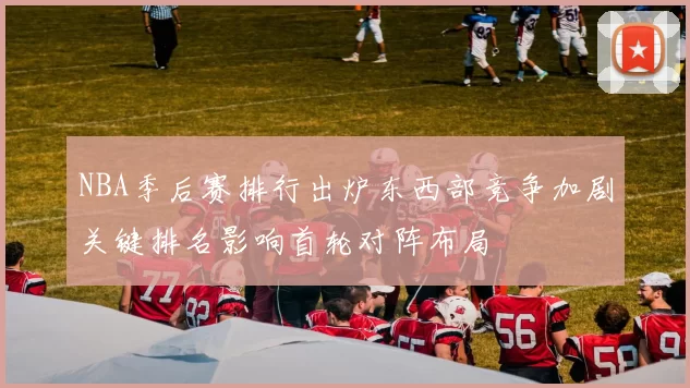 NBA季后赛排行出炉东西部竞争加剧关键排名影响首轮对阵布局