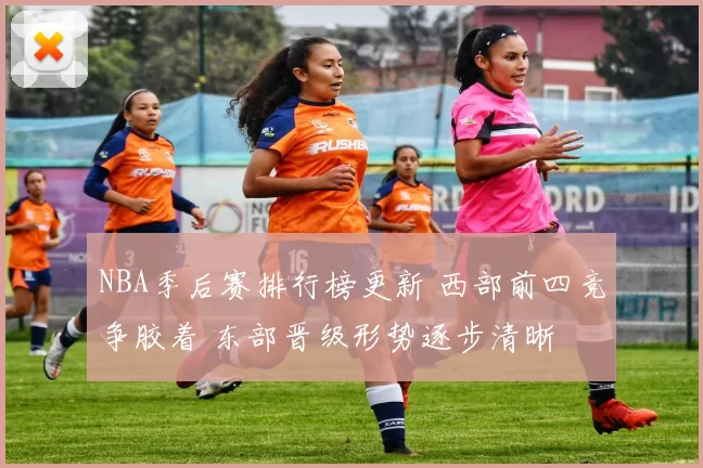 NBA季后赛排行榜更新 西部前四竞争胶着 东部晋级形势逐步清晰