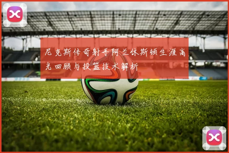 尼克斯传奇射手阿兰休斯顿生涯高光回顾与投篮技术解析