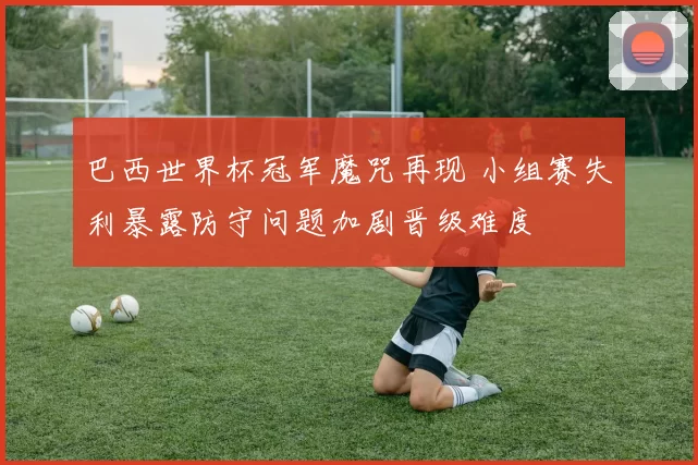 巴西世界杯冠军魔咒再现 小组赛失利暴露防守问题加剧晋级难度