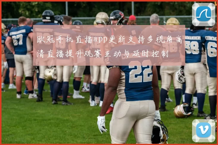 欧冠手机直播app更新支持多视角高清直播提升观赛互动与延时控制