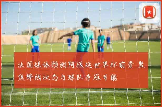 法国媒体预测阿根廷世界杯前景 聚焦锋线状态与球队夺冠可能