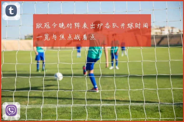 欧冠今晚对阵表出炉各队开球时间一览与焦点战看点
