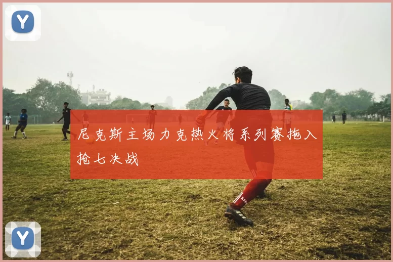 尼克斯主场力克热火将系列赛拖入抢七决战