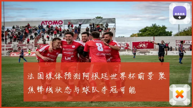 法国媒体预测阿根廷世界杯前景 聚焦锋线状态与球队夺冠可能