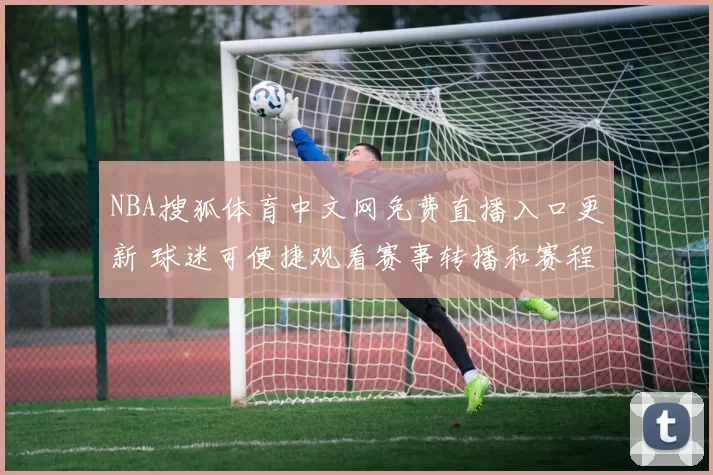 NBA搜狐体育中文网免费直播入口更新 球迷可便捷观看赛事转播和赛程资讯