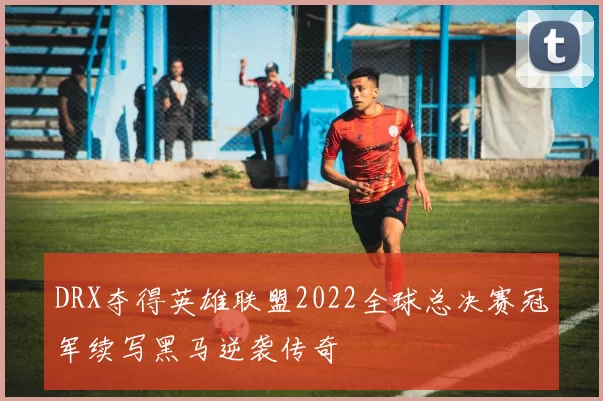 DRX夺得英雄联盟2022全球总决赛冠军续写黑马逆袭传奇