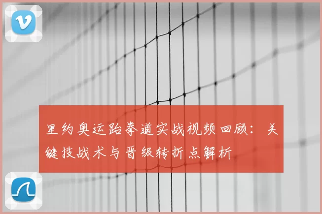 里约奥运跆拳道实战视频回顾：关键技战术与晋级转折点解析