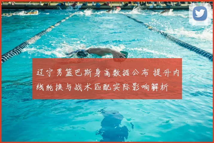 辽宁男篮巴斯身高数据公布 提升内线轮换与战术匹配实际影响解析