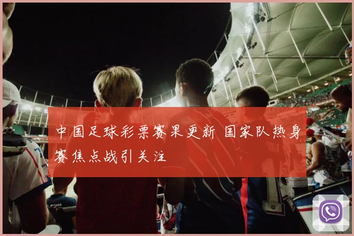 中国足球彩票赛果更新 国家队热身赛焦点战引关注